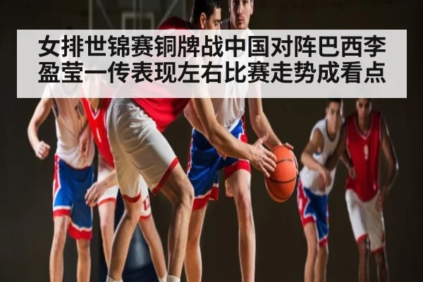 女排世锦赛铜牌战中国对阵巴西李盈莹一传表现左右比赛走势成看点