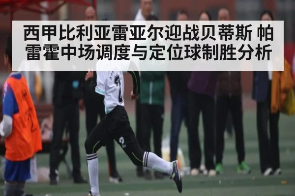 西甲比利亚雷亚尔迎战贝蒂斯 帕雷霍中场调度与定位球制胜分析