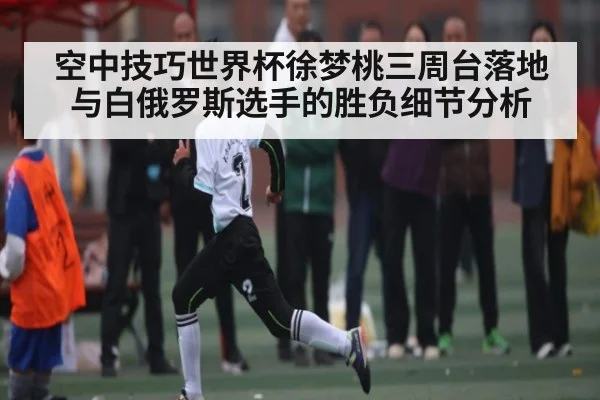 空中技巧世界杯徐梦桃三周台落地与白俄罗斯选手的胜负细节分析